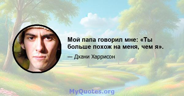 Мой папа говорил мне: «Ты больше похож на меня, чем я».