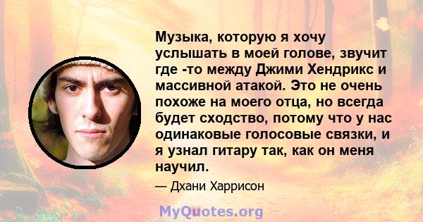 Музыка, которую я хочу услышать в моей голове, звучит где -то между Джими Хендрикс и массивной атакой. Это не очень похоже на моего отца, но всегда будет сходство, потому что у нас одинаковые голосовые связки, и я узнал 