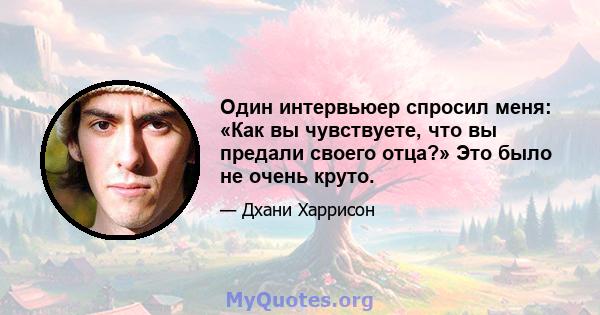 Один интервьюер спросил меня: «Как вы чувствуете, что вы предали своего отца?» Это было не очень круто.