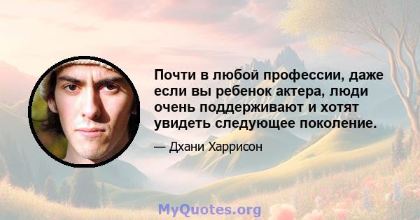 Почти в любой профессии, даже если вы ребенок актера, люди очень поддерживают и хотят увидеть следующее поколение.