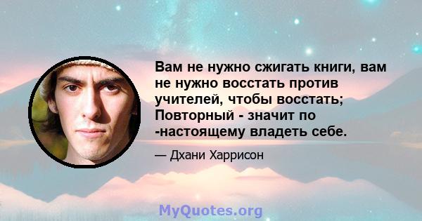 Вам не нужно сжигать книги, вам не нужно восстать против учителей, чтобы восстать; Повторный - значит по -настоящему владеть себе.