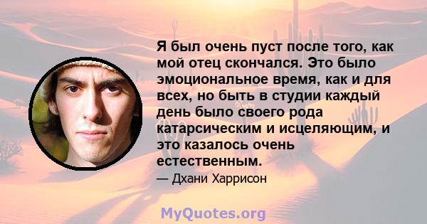 Я был очень пуст после того, как мой отец скончался. Это было эмоциональное время, как и для всех, но быть в студии каждый день было своего рода катарсическим и исцеляющим, и это казалось очень естественным.