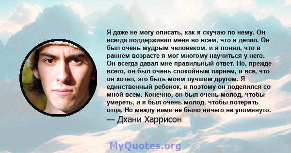 Я даже не могу описать, как я скучаю по нему. Он всегда поддерживал меня во всем, что я делал. Он был очень мудрым человеком, и я понял, что в раннем возрасте я мог многому научиться у него. Он всегда давал мне