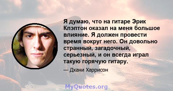 Я думаю, что на гитаре Эрик Клэптон оказал на меня большое влияние. Я должен провести время вокруг него. Он довольно странный, загадочный, серьезный, и он всегда играл такую ​​горячую гитару.