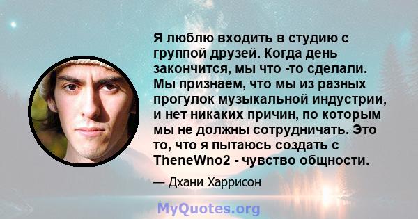 Я люблю входить в студию с группой друзей. Когда день закончится, мы что -то сделали. Мы признаем, что мы из разных прогулок музыкальной индустрии, и нет никаких причин, по которым мы не должны сотрудничать. Это то, что 