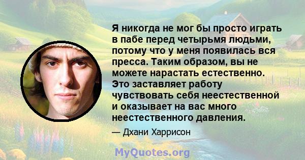 Я никогда не мог бы просто играть в пабе перед четырьмя людьми, потому что у меня появилась вся пресса. Таким образом, вы не можете нарастать естественно. Это заставляет работу чувствовать себя неестественной и