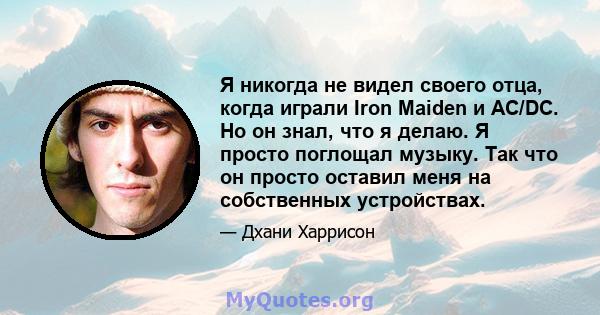 Я никогда не видел своего отца, когда играли Iron Maiden и AC/DC. Но он знал, что я делаю. Я просто поглощал музыку. Так что он просто оставил меня на собственных устройствах.