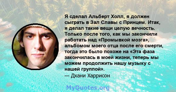 Я сделал Альберт Холл, я должен сыграть в Зал Славы с Принцем. Итак, я делал такие вещи целую вечность. Только после того, как мы закончили работать над «Промывкой мозга», альбомом моего отца после его смерти, тогда это 