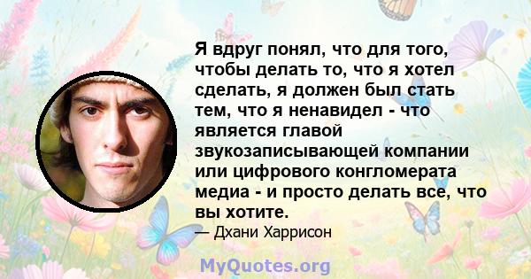 Я вдруг понял, что для того, чтобы делать то, что я хотел сделать, я должен был стать тем, что я ненавидел - что является главой звукозаписывающей компании или цифрового конгломерата медиа - и просто делать все, что вы