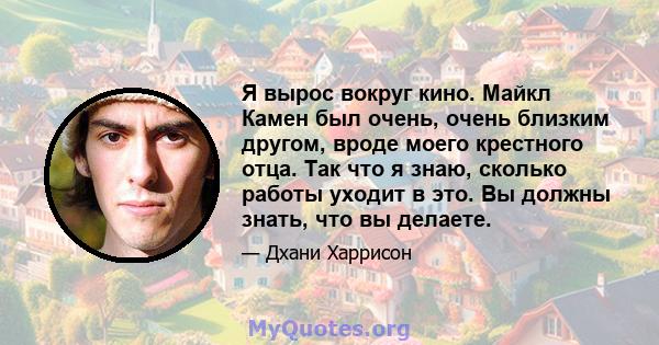 Я вырос вокруг кино. Майкл Камен был очень, очень близким другом, вроде моего крестного отца. Так что я знаю, сколько работы уходит в это. Вы должны знать, что вы делаете.