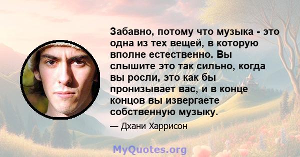 Забавно, потому что музыка - это одна из тех вещей, в которую вполне естественно. Вы слышите это так сильно, когда вы росли, это как бы пронизывает вас, и в конце концов вы извергаете собственную музыку.