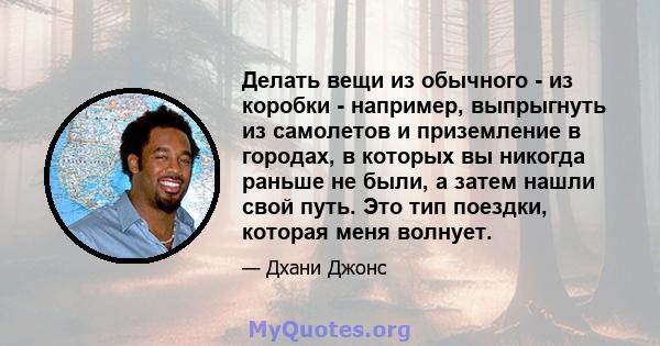 Делать вещи из обычного - из коробки - например, выпрыгнуть из самолетов и приземление в городах, в которых вы никогда раньше не были, а затем нашли свой путь. Это тип поездки, которая меня волнует.