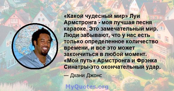 «Какой чудесный мир» Луи Армстронга - моя лучшая песня караоке. Это замечательный мир. Люди забывают, что у нас есть только определенное количество времени, и все это может закончиться в любой момент. «Мой путь»