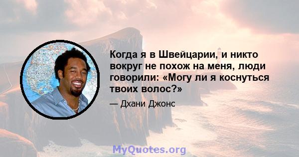 Когда я в Швейцарии, и никто вокруг не похож на меня, люди говорили: «Могу ли я коснуться твоих волос?»