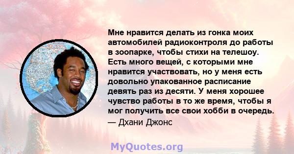 Мне нравится делать из гонка моих автомобилей радиоконтроля до работы в зоопарке, чтобы стихи на телешоу. Есть много вещей, с которыми мне нравится участвовать, но у меня есть довольно упакованное расписание девять раз