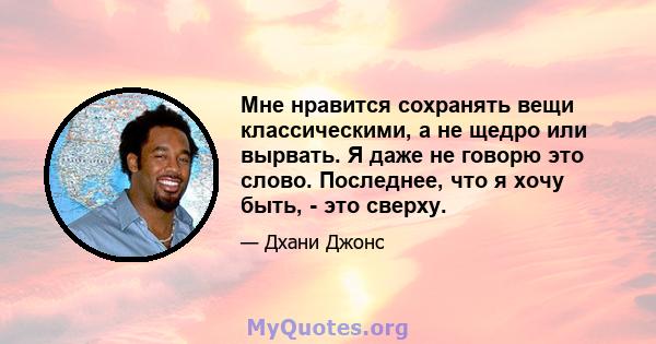 Мне нравится сохранять вещи классическими, а не щедро или вырвать. Я даже не говорю это слово. Последнее, что я хочу быть, - это сверху.