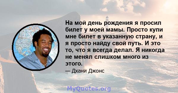 На мой день рождения я просил билет у моей мамы. Просто купи мне билет в указанную страну, и я просто найду свой путь. И это то, что я всегда делал. Я никогда не менял слишком много из этого.