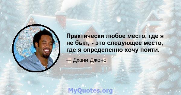 Практически любое место, где я не был, - это следующее место, где я определенно хочу пойти.