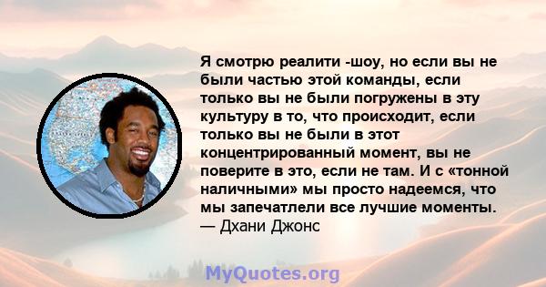 Я смотрю реалити -шоу, но если вы не были частью этой команды, если только вы не были погружены в эту культуру в то, что происходит, если только вы не были в этот концентрированный момент, вы не поверите в это, если не