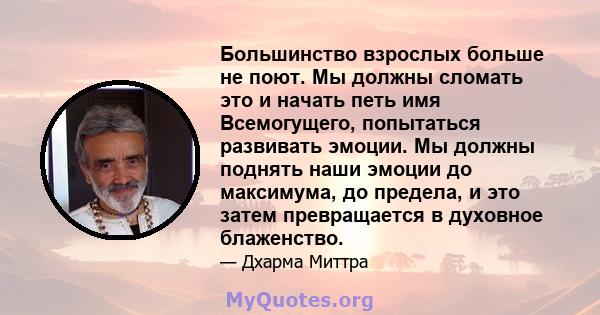 Большинство взрослых больше не поют. Мы должны сломать это и начать петь имя Всемогущего, попытаться развивать эмоции. Мы должны поднять наши эмоции до максимума, до предела, и это затем превращается в духовное