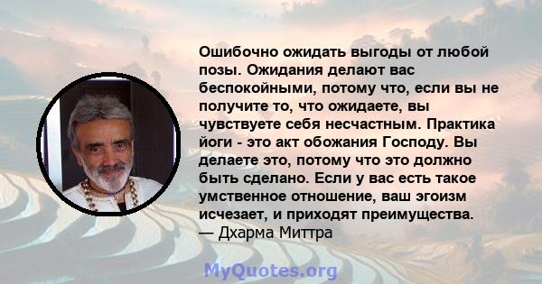 Ошибочно ожидать выгоды от любой позы. Ожидания делают вас беспокойными, потому что, если вы не получите то, что ожидаете, вы чувствуете себя несчастным. Практика йоги - это акт обожания Господу. Вы делаете это, потому