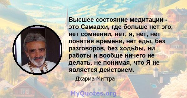 Высшее состояние медитации - это Самадхи, где больше нет эго, нет сомнений, нет, я, нет, нет понятия времени, нет еды, без разговоров, без ходьбы, ни работы и вообще ничего не делать, не понимая, что Я не является