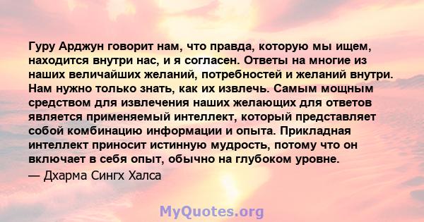 Гуру Арджун говорит нам, что правда, которую мы ищем, находится внутри нас, и я согласен. Ответы на многие из наших величайших желаний, потребностей и желаний внутри. Нам нужно только знать, как их извлечь. Самым мощным 