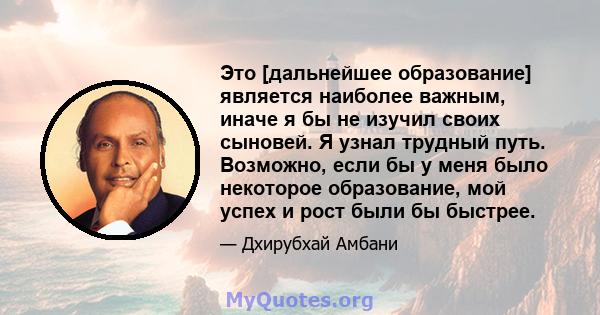 Это [дальнейшее образование] является наиболее важным, иначе я бы не изучил своих сыновей. Я узнал трудный путь. Возможно, если бы у меня было некоторое образование, мой успех и рост были бы быстрее.