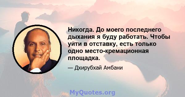 Никогда. До моего последнего дыхания я буду работать. Чтобы уйти в отставку, есть только одно место-кремационная площадка.