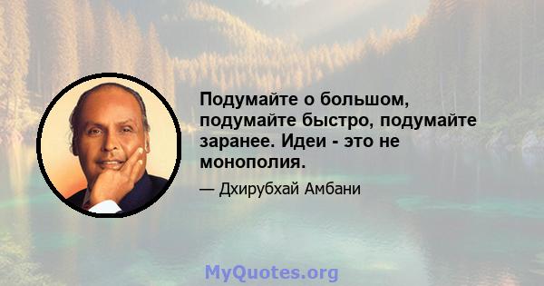 Подумайте о большом, подумайте быстро, подумайте заранее. Идеи - это не монополия.