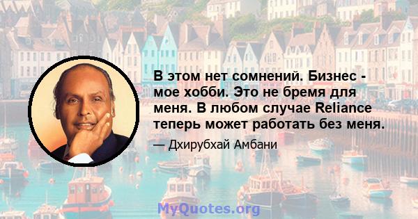 В этом нет сомнений. Бизнес - мое хобби. Это не бремя для меня. В любом случае Reliance теперь может работать без меня.