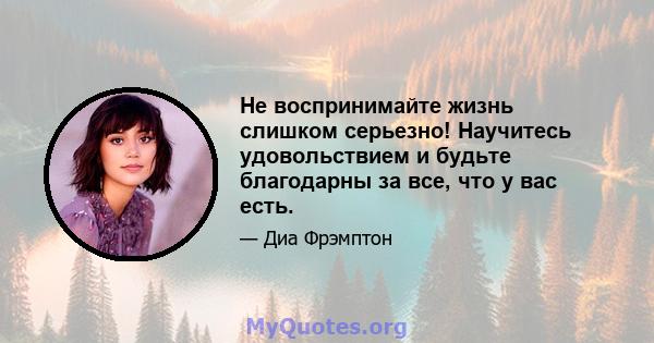 Не воспринимайте жизнь слишком серьезно! Научитесь удовольствием и будьте благодарны за все, что у вас есть.