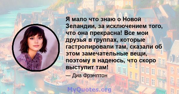 Я мало что знаю о Новой Зеландии, за исключением того, что она прекрасна! Все мои друзья в группах, которые гастролировали там, сказали об этом замечательные вещи, поэтому я надеюсь, что скоро выступит там!