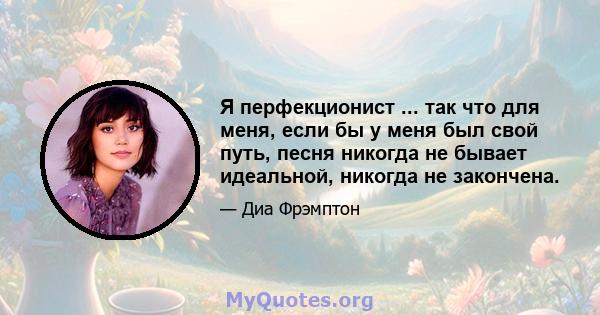 Я перфекционист ... так что для меня, если бы у меня был свой путь, песня никогда не бывает идеальной, никогда не закончена.