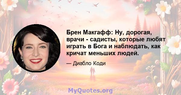 Брен Макгафф: Ну, дорогая, врачи - садисты, которые любят играть в Бога и наблюдать, как кричат ​​меньших людей.