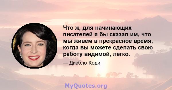 Что ж, для начинающих писателей я бы сказал им, что мы живем в прекрасное время, когда вы можете сделать свою работу видимой, легко.