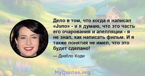 Дело в том, что когда я написал «Juno» - и я думаю, что это часть его очарования и апелляции - я не знал, как написать фильм. И я также понятия не имел, что это будет сделано!