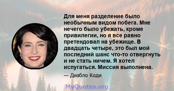 Для меня разделение было необычным видом побега. Мне нечего было убежать, кроме привилегии, но я все равно претендовал на убежище. В двадцать четыре, это был мой последний шанс что-то отвергнуть и не стать ничем. Я