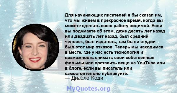 Для начинающих писателей я бы сказал им, что мы живем в прекрасное время, когда вы можете сделать свою работу видимой. Если вы подумаете об этом, даже десять лет назад или двадцать лет назад, был средний человек, был