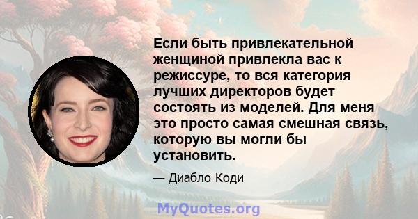 Если быть привлекательной женщиной привлекла вас к режиссуре, то вся категория лучших директоров будет состоять из моделей. Для меня это просто самая смешная связь, которую вы могли бы установить.