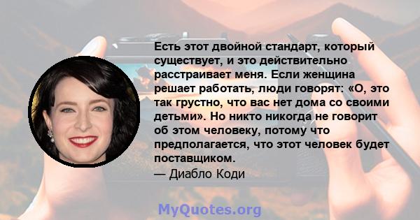 Есть этот двойной стандарт, который существует, и это действительно расстраивает меня. Если женщина решает работать, люди говорят: «О, это так грустно, что вас нет дома со своими детьми». Но никто никогда не говорит об