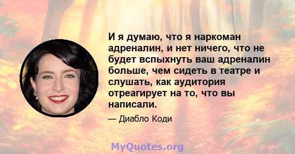 И я думаю, что я наркоман адреналин, и нет ничего, что не будет вспыхнуть ваш адреналин больше, чем сидеть в театре и слушать, как аудитория отреагирует на то, что вы написали.