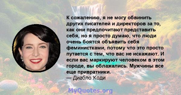 К сожалению, я не могу обвинить других писателей и директоров за то, как они предпочитают представить себя, но я просто думаю, что люди очень боятся объявить себя феминистками, потому что это просто путается с тем, что