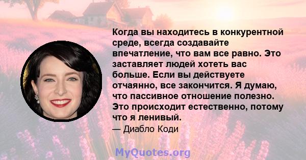 Когда вы находитесь в конкурентной среде, всегда создавайте впечатление, что вам все равно. Это заставляет людей хотеть вас больше. Если вы действуете отчаянно, все закончится. Я думаю, что пассивное отношение полезно.