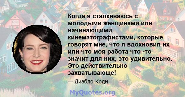 Когда я сталкиваюсь с молодыми женщинами или начинающими кинематографистами, которые говорят мне, что я вдохновил их или что моя работа что -то значит для них, это удивительно. Это действительно захватывающе!