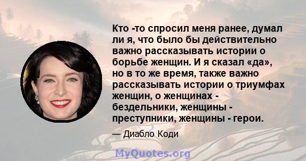 Кто -то спросил меня ранее, думал ли я, что было бы действительно важно рассказывать истории о борьбе женщин. И я сказал «да», но в то же время, также важно рассказывать истории о триумфах женщин, о женщинах -