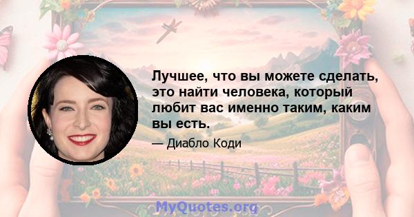 Лучшее, что вы можете сделать, это найти человека, который любит вас именно таким, каким вы есть.