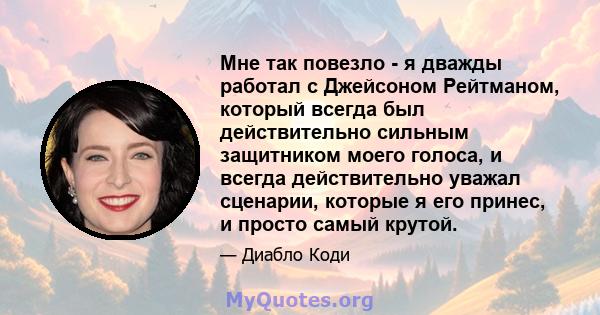 Мне так повезло - я дважды работал с Джейсоном Рейтманом, который всегда был действительно сильным защитником моего голоса, и всегда действительно уважал сценарии, которые я его принес, и просто самый крутой.