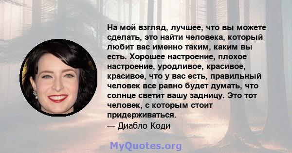 На мой взгляд, лучшее, что вы можете сделать, это найти человека, который любит вас именно таким, каким вы есть. Хорошее настроение, плохое настроение, уродливое, красивое, красивое, что у вас есть, правильный человек