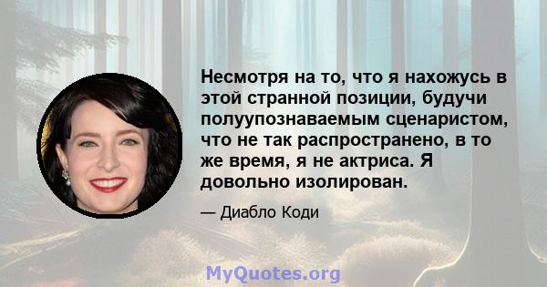 Несмотря на то, что я нахожусь в этой странной позиции, будучи полуупознаваемым сценаристом, что не так распространено, в то же время, я не актриса. Я довольно изолирован.